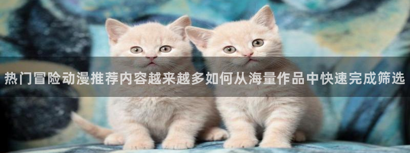 喵趣漫画大全在线阅读：热门冒险动漫推荐内容越来越多如何从海量作品中快速完成筛选配图